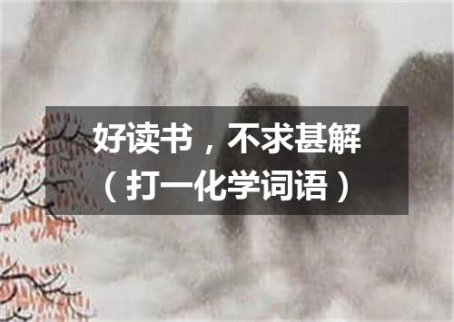 好读书，不求甚解（打一化学词语）