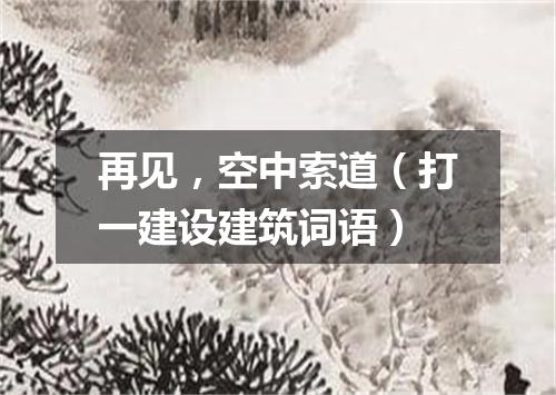 再见，空中索道（打一建设建筑词语）