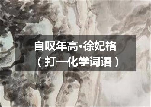 自叹年高·徐妃格（打一化学词语）