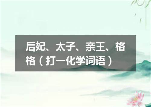 后妃、太子、亲王、格格（打一化学词语）