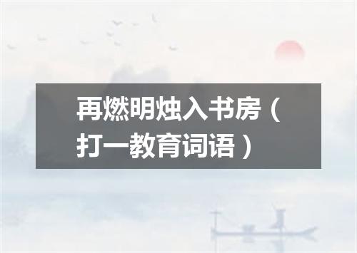 再燃明烛入书房（打一教育词语）