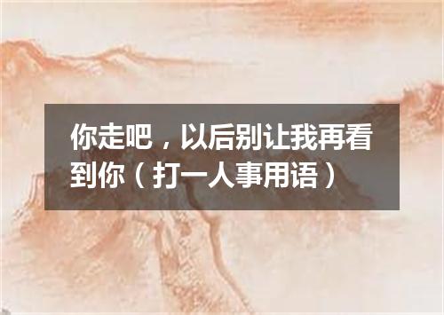 你走吧，以后别让我再看到你（打一人事用语）