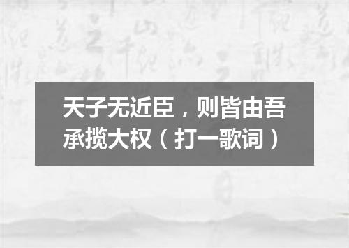 天子无近臣，则皆由吾承揽大权（打一歌词）