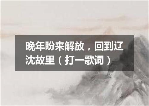 晚年盼来解放，回到辽沈故里（打一歌词）