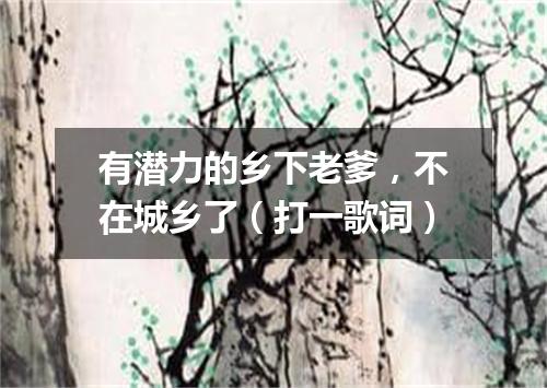 有潜力的乡下老爹，不在城乡了（打一歌词）