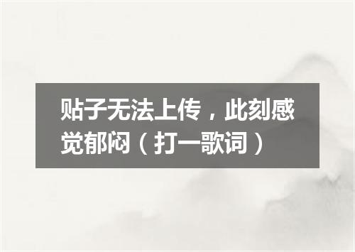 贴子无法上传，此刻感觉郁闷（打一歌词）