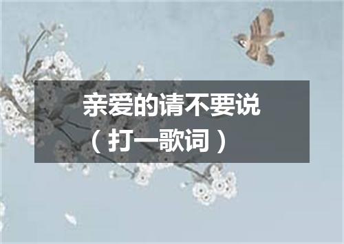 亲爱的请不要说（打一歌词）