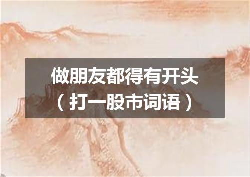 做朋友都得有开头（打一股市词语）