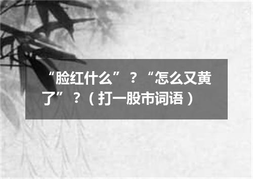 “脸红什么”？“怎么又黄了”？（打一股市词语）