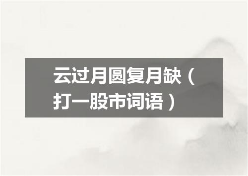 云过月圆复月缺（打一股市词语）