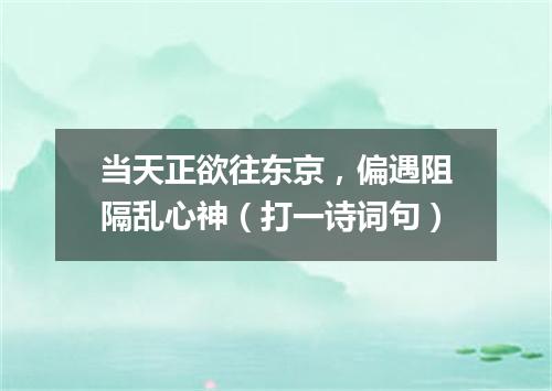 当天正欲往东京，偏遇阻隔乱心神（打一诗词句）