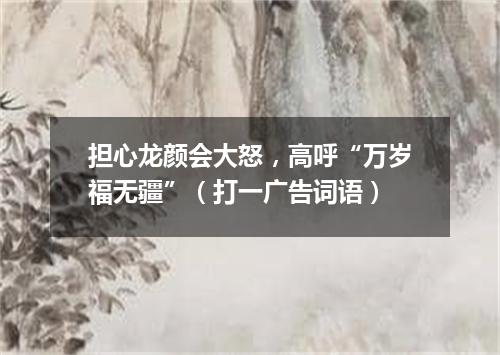 担心龙颜会大怒，高呼“万岁福无疆”（打一广告词语）