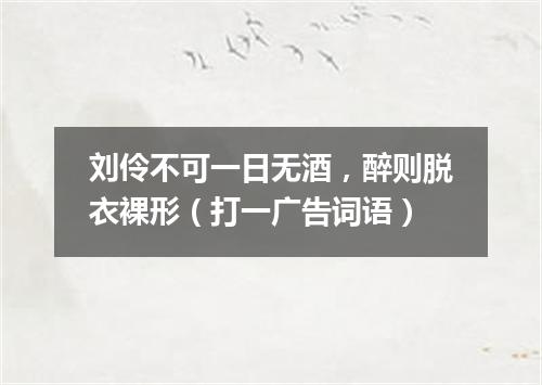 刘伶不可一日无酒，醉则脱衣裸形（打一广告词语）