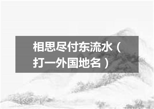 相思尽付东流水（打一外国地名）