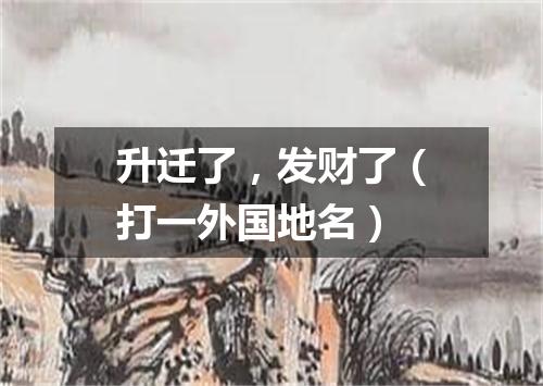 升迁了，发财了（打一外国地名）