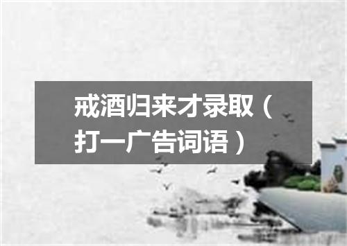 戒酒归来才录取（打一广告词语）