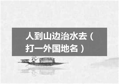 人到山边治水去（打一外国地名）