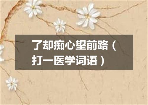 了却痴心望前路（打一医学词语）