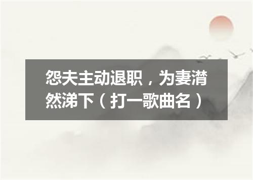 怨夫主动退职，为妻潸然涕下（打一歌曲名）