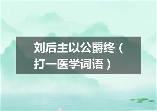 刘后主以公爵终（打一医学词语）