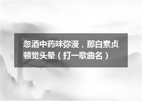 忽酒中药味弥漫，那白素贞顿觉头晕（打一歌曲名）