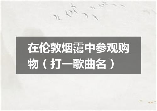 在伦敦烟霭中参观购物（打一歌曲名）