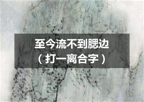 至今流不到腮边（打一离合字）