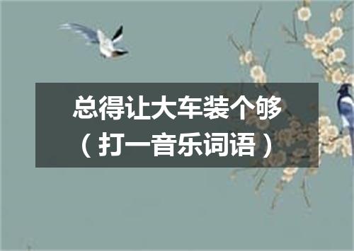总得让大车装个够（打一音乐词语）