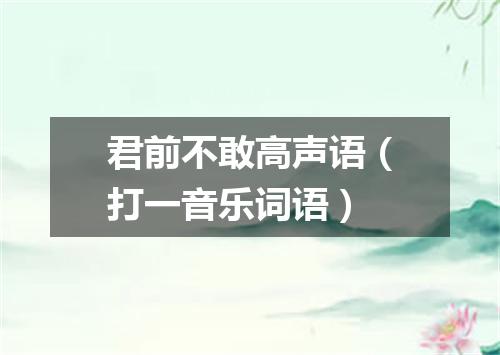 君前不敢高声语（打一音乐词语）