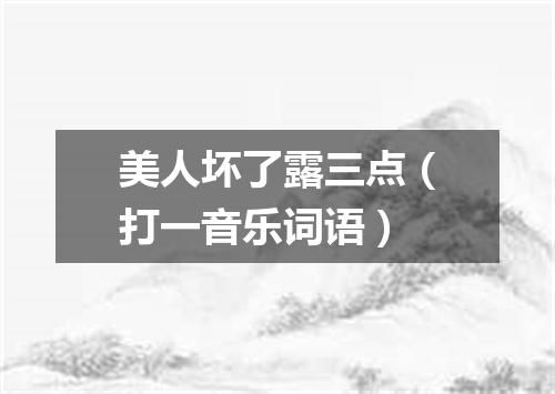 美人坏了露三点（打一音乐词语）