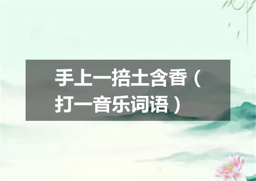 手上一掊土含香（打一音乐词语）