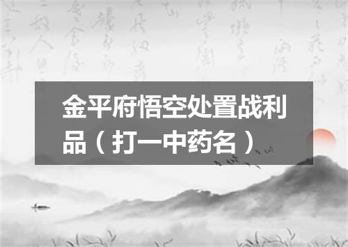 金平府悟空处置战利品（打一中药名）