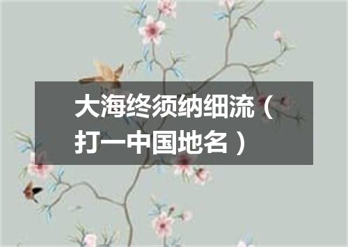 大海终须纳细流（打一中国地名）