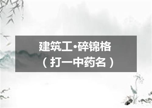建筑工·碎锦格（打一中药名）