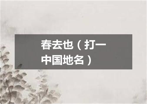 春去也（打一中国地名）