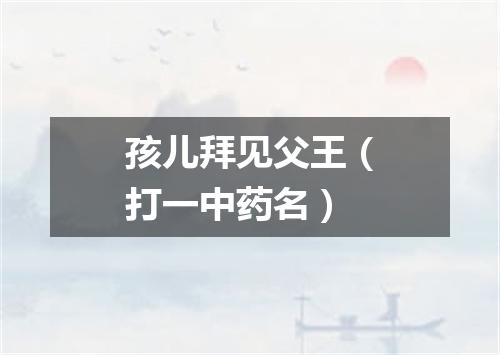孩儿拜见父王（打一中药名）