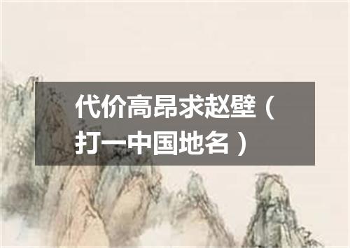 代价高昂求赵壁（打一中国地名）