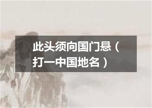 此头须向国门悬（打一中国地名）