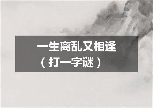 一生离乱又相逢（打一字谜）