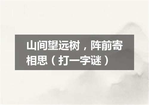 山间望远树，阵前寄相思（打一字谜）