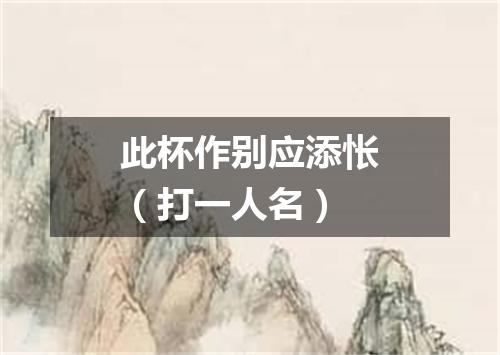 此杯作别应添怅（打一人名）