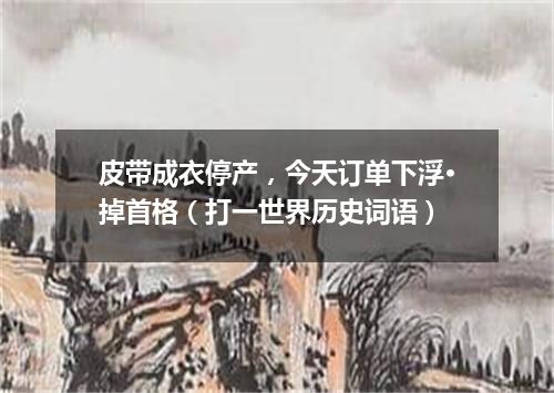 皮带成衣停产，今天订单下浮·掉首格（打一世界历史词语）