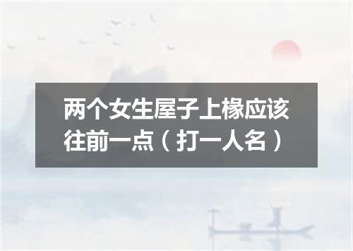 两个女生屋子上椽应该往前一点（打一人名）