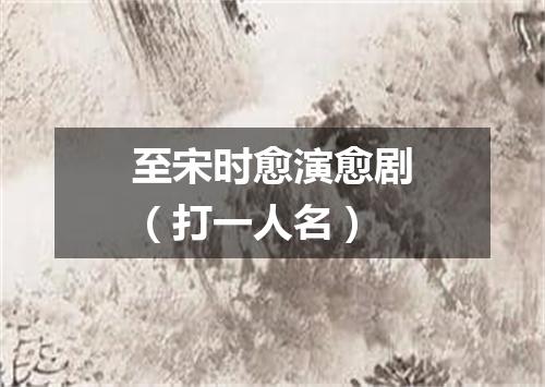至宋时愈演愈剧（打一人名）