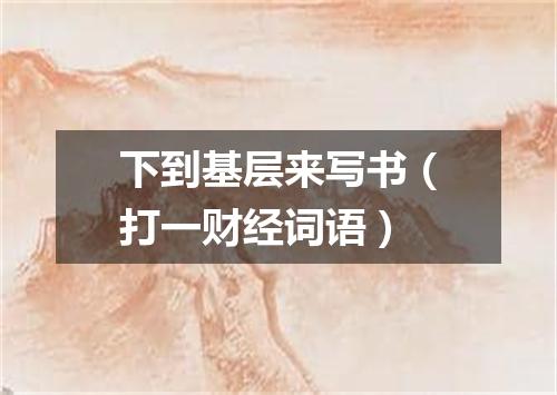 下到基层来写书（打一财经词语）