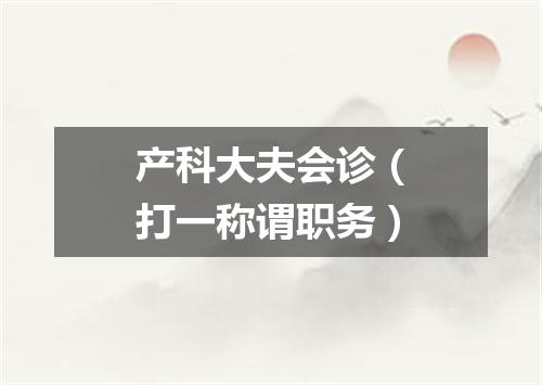 产科大夫会诊（打一称谓职务）