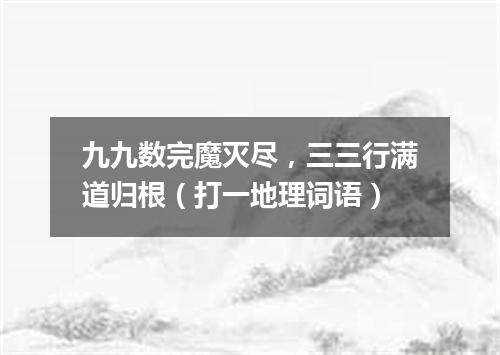 九九数完魔灭尽，三三行满道归根（打一地理词语）