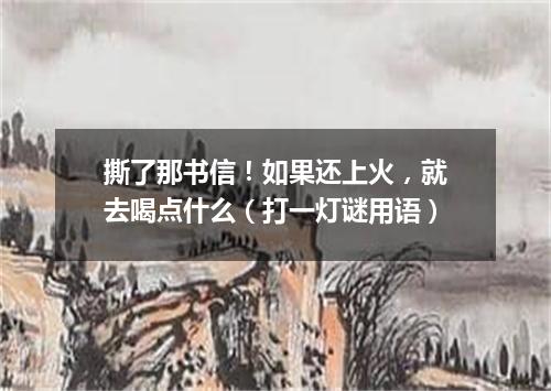 撕了那书信！如果还上火，就去喝点什么（打一灯谜用语）
