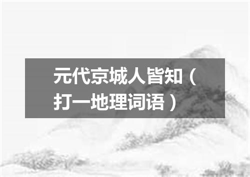 元代京城人皆知（打一地理词语）