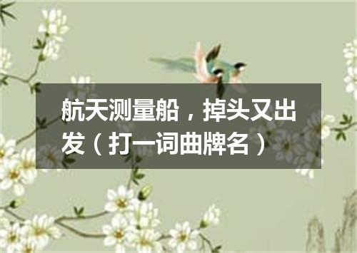 航天测量船，掉头又出发（打一词曲牌名）